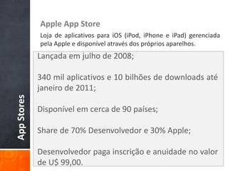 Apple App Store
             Loja de aplicativos para iOS (iPod, iPhone e iPad) gerenciada
             pela Apple e disponível através dos próprios aparelhos.
             Lançada em julho de 2008;

             340 mil aplicativos e 10 bilhões de downloads até
             janeiro de 2011;
App Stores




             Disponível em cerca de 90 países;

             Share de 70% Desenvolvedor e 30% Apple;

             Desenvolvedor paga inscrição e anuidade no valor
             de U$ 99,00.
 