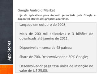 Google Android Market
             Loja de aplicativos para Android gerenciada pela Google e
             disponível através dos próprios aparelhos.
              Lançado em outubro de 2008;

              Mais de 200 mil aplicativos e 3 bilhões de
              downloads até janeiro de 2011;
App Stores




              Disponível em cerca de 48 países;

              Share de 70% Desenvolvedor e 30% Google;

              Desenvolvedor paga taxa única de inscrição no
              valor de U$ 25,00.
 