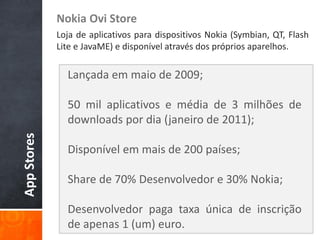 Nokia Ovi Store
             Loja de aplicativos para dispositivos Nokia (Symbian, QT, Flash
             Lite e JavaME) e disponível através dos próprios aparelhos.

               Lançada em maio de 2009;

               50 mil aplicativos e média de 3 milhões de
               downloads por dia (janeiro de 2011);
App Stores




               Disponível em mais de 200 países;

               Share de 70% Desenvolvedor e 30% Nokia;

               Desenvolvedor paga taxa única de inscrição
               de apenas 1 (um) euro.
 