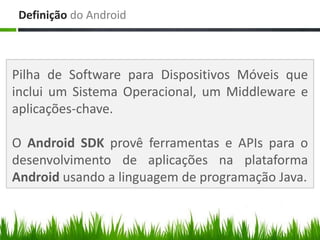 Definição do Android



Pilha de Software para Dispositivos Móveis que
inclui um Sistema Operacional, um Middleware e
aplicações-chave.

O Android SDK provê ferramentas e APIs para o
desenvolvimento de aplicações na plataforma
Android usando a linguagem de programação Java.
 