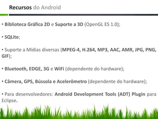 Recursos do Android

• Biblioteca Gráfica 2D e Suporte a 3D (OpenGL ES 1.0);

• SQLite;

• Suporte a Mídias diversas (MPEG-4, H.264, MP3, AAC, AMR, JPG, PNG,
GIF);

• Bluetooth, EDGE, 3G e WiFi (dependente do hardware);

• Câmera, GPS, Bússola e Acelerômetro (dependente do hardware);

• Para desenvolvedores: Android Development Tools (ADT) Plugin para
Eclipse.
 