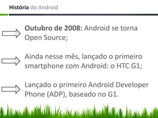 História do Android


     Outubro de 2008: Android se torna
     Open Source;

     Ainda nesse mês, lançado o primeiro
     smartphone com Android: o HTC G1;

     Lançado o primeiro Android Developer
     Phone (ADP), baseado no G1.
 