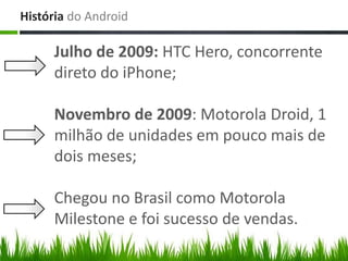 História do Android

     Julho de 2009: HTC Hero, concorrente
     direto do iPhone;

     Novembro de 2009: Motorola Droid, 1
     milhão de unidades em pouco mais de
     dois meses;

     Chegou no Brasil como Motorola
     Milestone e foi sucesso de vendas.
 