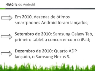 História do Android


     Em 2010, dezenas de ótimos
     smartphones Android foram lançados;

     Setembro de 2010: Samsung Galaxy Tab,
     primeiro tablet a concorrer com o iPad;

     Dezembro de 2010: Quarto ADP
     lançado, o Samsung Nexus S.
 