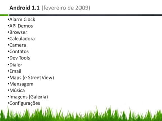 Android 1.1 (fevereiro de 2009)
•Alarm Clock
•API Demos
•Browser
•Calculadora
•Camera
•Contatos
•Dev Tools
•Dialer
•Email
•Maps (e StreetView)
•Mensagem
•Música
•Imagens (Galeria)
•Configurações
 