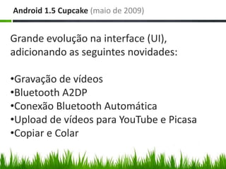 Android 1.5 Cupcake (maio de 2009)


Grande evolução na interface (UI),
adicionando as seguintes novidades:

•Gravação de vídeos
•Bluetooth A2DP
•Conexão Bluetooth Automática
•Upload de vídeos para YouTube e Picasa
•Copiar e Colar
 