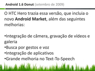 Android 1.6 Donut (setembro de 2009)

O HTC Hero trazia essa versão, que incluia o
novo Android Market, além das seguintes
melhorias:

•Integração de câmera, gravação de vídeos e
galeria
•Busca por gestos e voz
•Integração de aplicativos
•Grande melhoria no Text-To-Speech
 