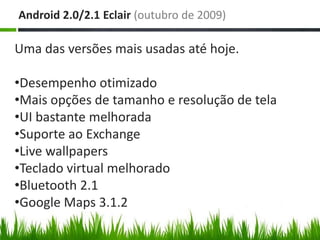 Android 2.0/2.1 Eclair (outubro de 2009)

Uma das versões mais usadas até hoje.

•Desempenho otimizado
•Mais opções de tamanho e resolução de tela
•UI bastante melhorada
•Suporte ao Exchange
•Live wallpapers
•Teclado virtual melhorado
•Bluetooth 2.1
•Google Maps 3.1.2
 