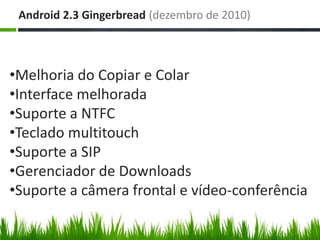 Android 2.3 Gingerbread (dezembro de 2010)



•Melhoria do Copiar e Colar
•Interface melhorada
•Suporte a NTFC
•Teclado multitouch
•Suporte a SIP
•Gerenciador de Downloads
•Suporte a câmera frontal e vídeo-conferência
 