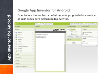 Google App Inventor for Android
                           Orientado a blocos, basta definir as suas propriedades visuais e
App Inventor for Android

                           as suas ações para determinados eventos.
 