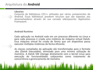 Arquitetura do Android
     Libraries
     Conjunto de bibliotecas C/C++ utilizadas por vários componentes do
     Android. Essas bibliotecas provêem recursos que são expostos aos
     desenvolvedores através de sua camada sobrejacente: Application
     Framework.


     Android Runtime
     Cada aplicação no Android roda em um processo diferente no Linux e
     para cada processo é criada uma instância da máquina virtual Dalvik.
     Essa máquina virtual foi criada de forma que um dispositivo possa
     executar múltiplas instâncias de forma eficiente.
     As classes compiladas da aplicação são transformadas para o formato
     .dex (Dalvik Executable), otimizado para uma mínima utilização de
     memória. A Dalvik VM interage diretamente com o kernel Linux para
     execução de funcionalidades subjacentes como tratamento de
     concorrência e gerenciamento de memória.
 