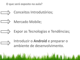 O que será exposto na aula?

                         Conceitos Introdutórios;
Organize with Sections



                         Mercado Mobile;

                         Expor as Tecnologias e Tendências;

                         Introduzir o Android e preparar o
                         ambiente de desenvolvimento.
 