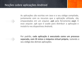Noções sobre aplicações Android


           As aplicações são escritas em Java e o seu código compilado,
           juntamente com os recursos que a aplicação utilizada, são
           empacotados em um arquivo .apk pela ferramenta aapt. É
           esse arquivo .apk que é usado para distribuir a aplicação e
           instalá-la nos dispositivos Android;



           Por padrão, cada aplicação é executada como um processo
           separado, com ID único e máquina virtual própria, isolando o
           seu código das demais aplicações.
 
