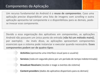 Componentes da Aplicação
Um recurso fundamental do Android é o reuso de componentes. Caso uma
aplicação precise disponibilizar uma lista de imagens com scrolling e outra
aplicação apresenta tal componente e o disponibilizou para as demais, pode-
se invocar esse componente.


Devido a essa organização dos aplicativos em componentes, as aplicações
Android não possuem um único ponto de entrada (não há um método main(),
por exemplo). Ao invés disso, as aplicações apresentam componentes
essenciais que o sistema pode instanciar e executar quando necessário. Esses
componentes podem ser de quatro tipos:
            Activities (apresenta uma interface visual para o usuário)

            Services (roda em segundo plano por um período de tempo indeterminado)

            Broadcast Receivers (recebe e reage a eventos do sistema)

            Content providers (dados do aplicativo disponíveis para os demais)
 