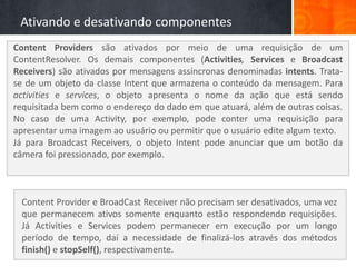 Ativando e desativando componentes
Content Providers são ativados por meio de uma requisição de um
ContentResolver. Os demais componentes (Activities, Services e Broadcast
Receivers) são ativados por mensagens assíncronas denominadas intents. Trata-
se de um objeto da classe Intent que armazena o conteúdo da mensagem. Para
activities e services, o objeto apresenta o nome da ação que está sendo
requisitada bem como o endereço do dado em que atuará, além de outras coisas.
No caso de uma Activity, por exemplo, pode conter uma requisição para
apresentar uma imagem ao usuário ou permitir que o usuário edite algum texto.
Já para Broadcast Receivers, o objeto Intent pode anunciar que um botão da
câmera foi pressionado, por exemplo.



 Content Provider e BroadCast Receiver não precisam ser desativados, uma vez
 que permanecem ativos somente enquanto estão respondendo requisições.
 Já Activities e Services podem permanecer em execução por um longo
 período de tempo, daí a necessidade de finalizá-los através dos métodos
 finish() e stopSelf(), respectivamente.
 