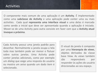 Activities

O componente mais comum de uma aplicação é um Activity. É implementado
como uma subclasse de Activity e uma aplicação pode conter uma ou mais
activities. Cada qual representa uma interface visual e uma delas é marcada
como sendo a inicial que deve ser apresentada quando a aplicação é iniciada.
Mover-se de uma Activity para outra consiste em fazer com que a Activity atual
invoque a próxima.



Cada Activity possui uma janela padrão para
                                                 O visual da janela é composto
desenhar. Normalmente a janela ocupa a tela
                                                 por uma hierarquia de views,
toda mas também pode ser menor e flutuar
                                                 objetos derivados da classe
sobre outras janelas. Uma Activity pode
                                                 base View. As views também
conter janelas adicionais, como por exemplo
                                                 são      responsáveis     por
um dialog que exige uma resposta do usuário
                                                 responder às ações do usuário
ou mostra um aviso quando um dado item é
                                                 direcionadas ao seu espaço.
selecionado.
 