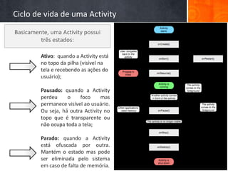 Ciclo de vida de uma Activity
Basicamente, uma Activity possui
         três estados:

         Ativo: quando a Activity está
         no topo da pilha (visível na
         tela e recebendo as ações do
         usuário);

         Pausado: quando a Activity
         perdeu     o    foco     mas
         permanece visível ao usuário.
         Ou seja, há outra Activity no
         topo que é transparente ou
         não ocupa toda a tela;

         Parado: quando a Activity
         está ofuscada por outra.
         Mantém o estado mas pode
         ser eliminada pelo sistema
         em caso de falta de memória.
 