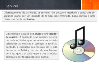 Services
Diferentemente de activities, os services não possuem interface e executam em
segundo plano por um período de tempo indeterminado. Cada serviço é uma
classe que herda de Service.




 Um exemplo clássico de Service é um tocador
 de músicas. A aplicação deve consistir de uma
 ou mais activities que permitem ao usuário
 selecionar as músicas e começar a tocá-las.
 Contudo, a execução das músicas em si não
 faz parte da Activity mas sim de um Service,
 uma vez que o usuário espera que a música
 continue a ser tocada após sair da tela.
 