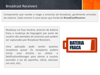 Broadcast Receivers

Componente que recebe e reage a anúncios de broadcast, geralmente oriundos
do sistema. Cada receiver é uma classe que herda de BroadCastReceiver.



 Mudança no fuso horário, anúncio de bateria
 fraca e mudança da linguagem por parte do
 usuário são exemplos de anúncios que podem
 ser capturados por Broadcast Receivers.

 Uma aplicação pode conter quantos
 receptores quiser. Os receptores podem
 iniciar uma Activity ou utilizar o
 NotificationManager para alertar o usuário
 (acender a luz do aparelho, vibrar, executar
 um som, etc).
 