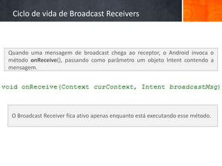Ciclo de vida de Broadcast Receivers



Quando uma mensagem de broadcast chega ao receptor, o Android invoca o
método onReceive(), passando como parâmetro um objeto Intent contendo a
mensagem.




 O Broadcast Receiver fica ativo apenas enquanto está executando esse método.
 