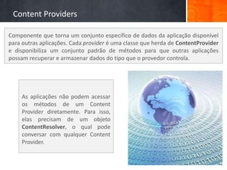Content Providers

Componente que torna um conjunto específico de dados da aplicação disponível
para outras aplicações. Cada provider é uma classe que herda de ContentProvider
e disponibiliza um conjunto padrão de métodos para que outras aplicações
possam recuperar e armazenar dados do tipo que o provedor controla.




     As aplicações não podem acessar
     os métodos de um Content
     Provider diretamente. Para isso,
     elas precisam de um objeto
     ContentResolver, o qual pode
     conversar com qualquer Content
     Provider.
 