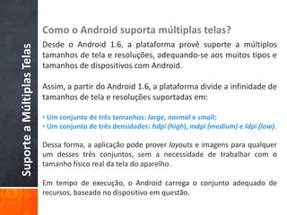 Como o Android suporta múltiplas telas?
                            Desde o Android 1.6, a plataforma provê suporte a múltiplos
Suporte a Múltiplas Telas

                            tamanhos de tela e resoluções, adequando-se aos muitos tipos e
                            tamanhos de dispositivos com Android.

                            Assim, a partir do Android 1.6, a plataforma divide a infinidade de
                            tamanhos de tela e resoluções suportadas em:

                            • Um conjunto de três tamanhos: large, normal e small;
                            • Um conjunto de três densidades: hdpi (high), mdpi (medium) e ldpi (low).

                            Dessa forma, a aplicação pode prover layouts e imagens para qualquer
                            um desses três conjuntos, sem a necessidade de trabalhar com o
                            tamanho físico real da tela do aparelho.

                            Em tempo de execução, o Android carrega o conjunto adequado de
                            recursos, baseado no dispositivo em questão.
 