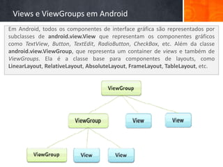 Views e ViewGroups em Android
Em Android, todos os componentes de interface gráfica são representados por
subclasses de android.view.View que representam os componentes gráficos
como TextView, Button, TextEdit, RadioButton, CheckBox, etc. Além da classe
android.view.ViewGroup, que representa um container de views e também de
ViewGroups. Ela é a classe base para componentes de layouts, como
LinearLayout, RelativeLayout, AbsoluteLayout, FrameLayout, TableLayout, etc.
 
