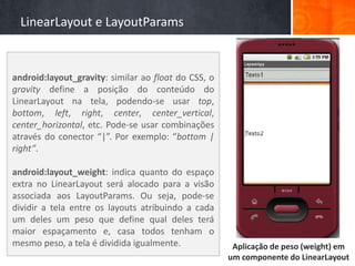 LinearLayout e LayoutParams


android:layout_gravity: similar ao float do CSS, o
gravity define a posição do conteúdo do
LinearLayout na tela, podendo-se usar top,
bottom, left, right, center, center_vertical,
center_horizontal, etc. Pode-se usar combinações
através do conector “|”. Por exemplo: “bottom |
right”.

android:layout_weight: indica quanto do espaço
extra no LinearLayout será alocado para a visão
associada aos LayoutParams. Ou seja, pode-se
dividir a tela entre os layouts atribuindo a cada
um deles um peso que define qual deles terá
maior espaçamento e, casa todos tenham o
mesmo peso, a tela é dividida igualmente.             Aplicação de peso (weight) em
                                                     um componente do LinearLayout
 