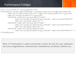 FrameLayout (Código)




Nota: O FrameLayout é usado comumente a partir de uma de suas subclasses,
tais como ImageSwitcher, ViewAnimator, ViewSwitcher, ScrollView, TabHost, etc.
 