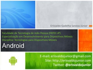 Erisvaldo Gadelha Saraiva Júnior

Faculdade de Tecnologia de João Pessoa (FATEC-JP)
Especialização em Desenvolvimento para Dispositivos Móveis
Disciplina: Tecnologias para Dispositivos Móveis

Android
                               E-mail: erisvaldojunior@gmail.com
                                  Site: http://erisvaldojunior.com
                                        Twitter: @erisvaldojunior
 