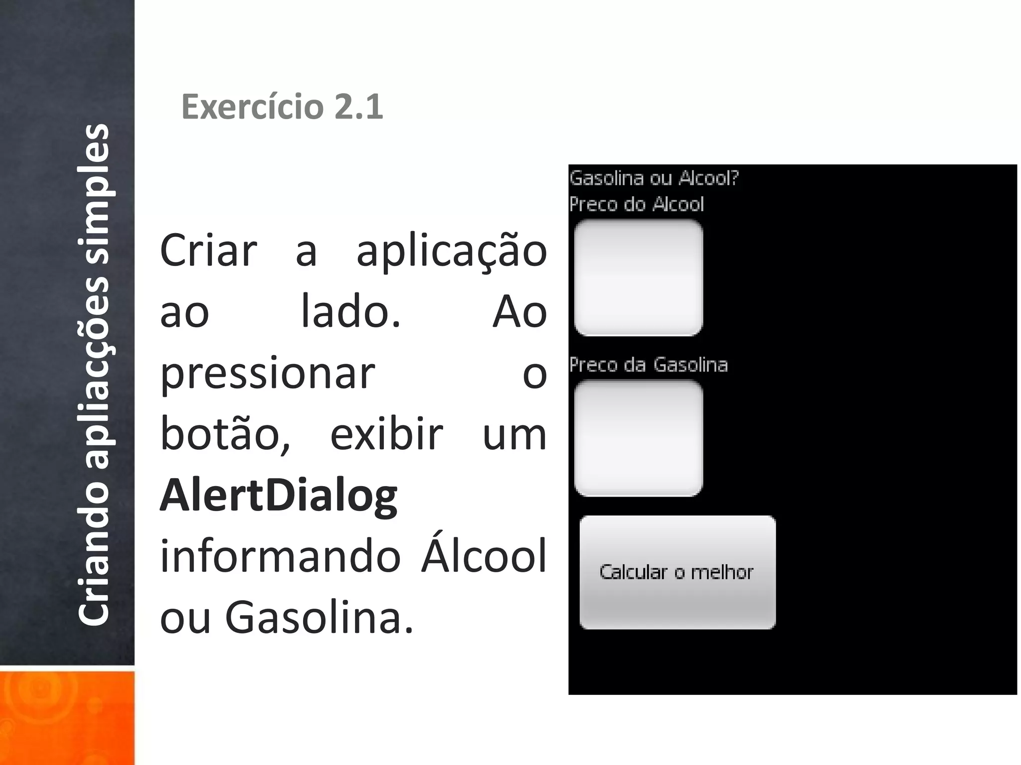 Criando apliacções simples   Exercício 2.1


                             Criar a aplicação
                             ao     lado.   Ao
                             pressionar      o
                             botão, exibir um
                             AlertDialog
                             informando Álcool
                             ou Gasolina.
 
