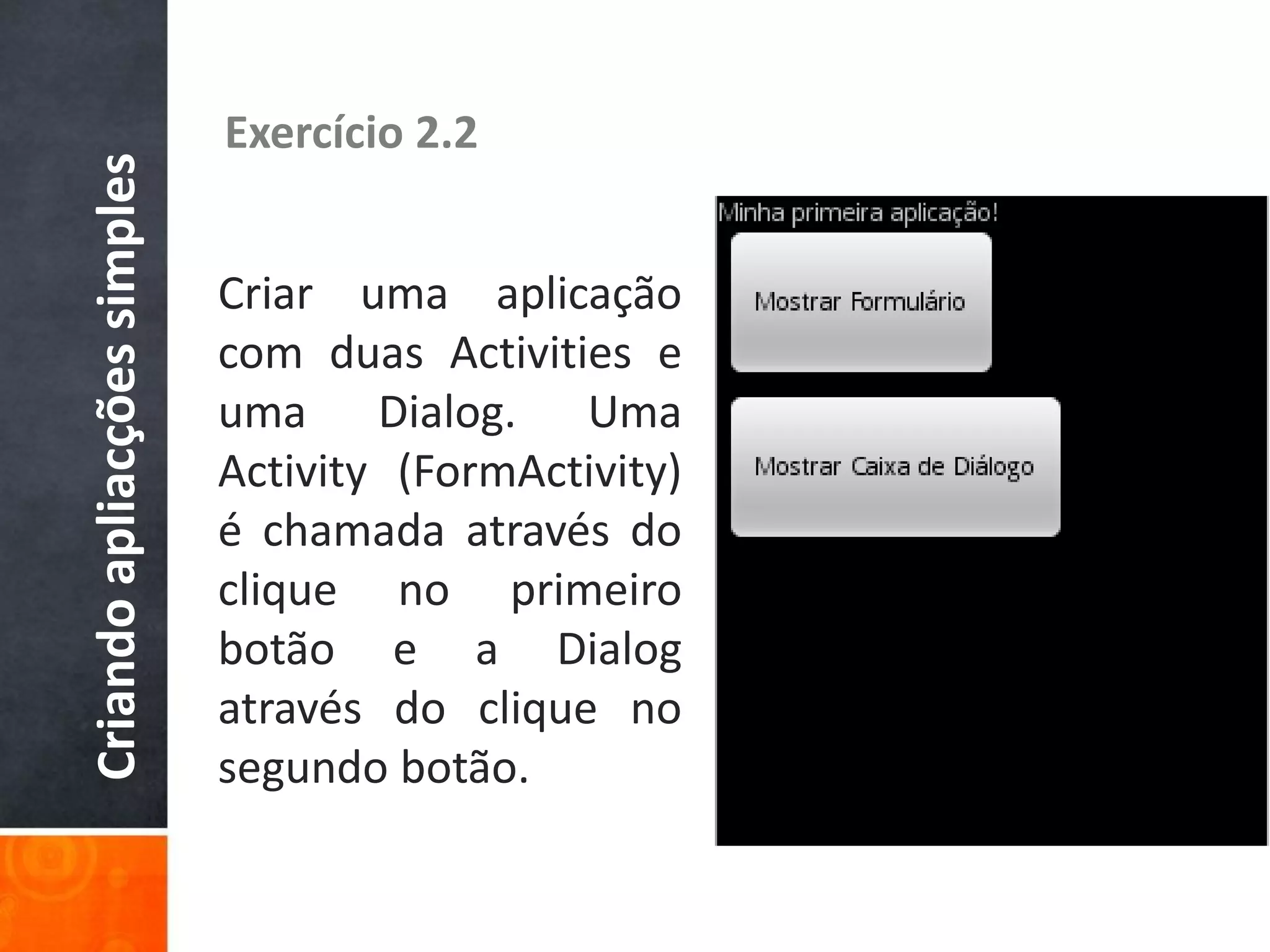 Criando apliacções simples   Exercício 2.2


                             Criar uma aplicação
                             com duas Activities e
                             uma Dialog. Uma
                             Activity (FormActivity)
                             é chamada através do
                             clique no primeiro
                             botão e a Dialog
                             através do clique no
                             segundo botão.
 