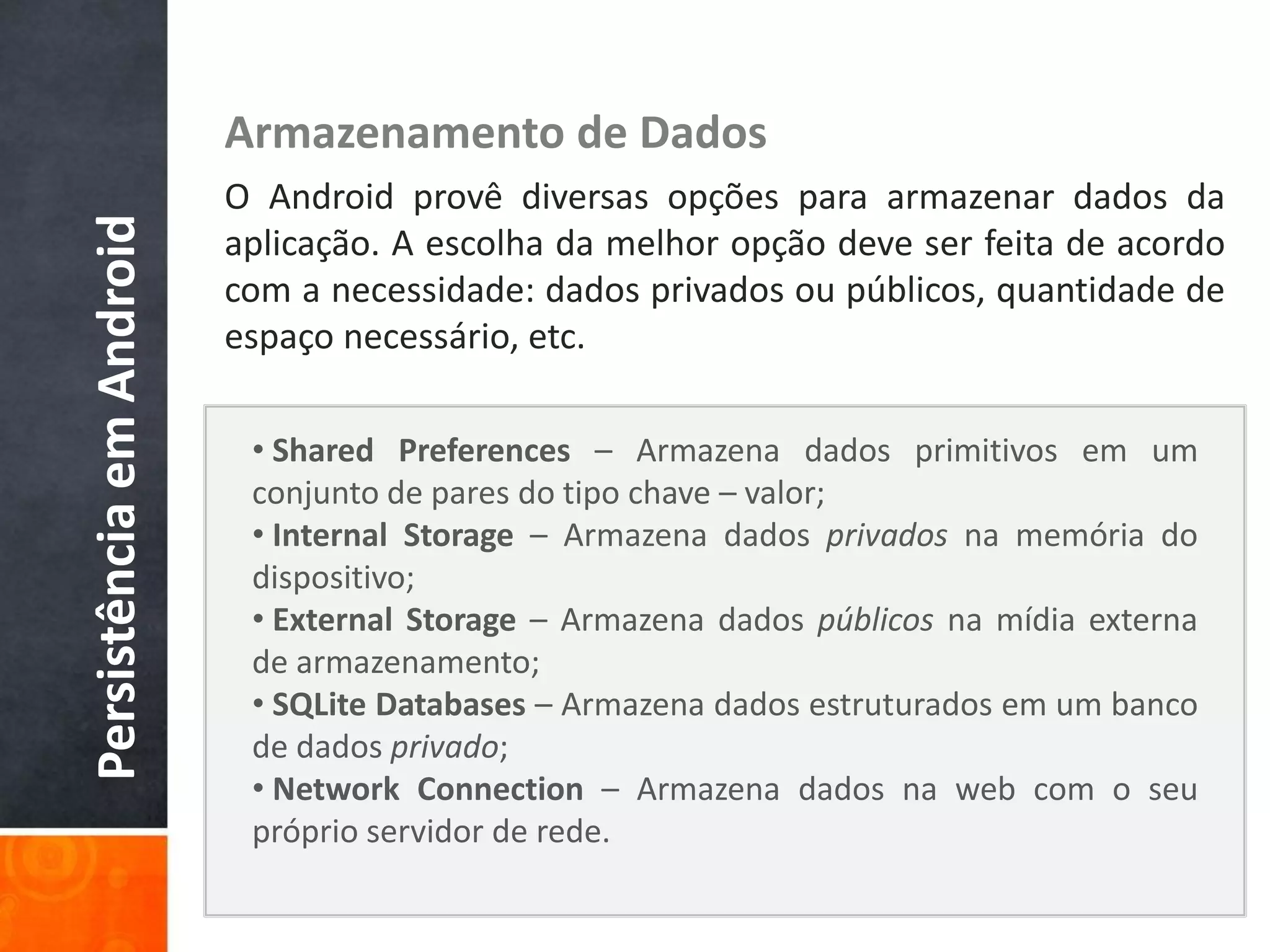 Armazenamento de Dados
                          O Android provê diversas opções para armazenar dados da
Persistência em Android

                          aplicação. A escolha da melhor opção deve ser feita de acordo
                          com a necessidade: dados privados ou públicos, quantidade de
                          espaço necessário, etc.

                           • Shared Preferences – Armazena dados primitivos em um
                           conjunto de pares do tipo chave – valor;
                           • Internal Storage – Armazena dados privados na memória do
                           dispositivo;
                           • External Storage – Armazena dados públicos na mídia externa
                           de armazenamento;
                           • SQLite Databases – Armazena dados estruturados em um banco
                           de dados privado;
                           • Network Connection – Armazena dados na web com o seu
                           próprio servidor de rede.
 