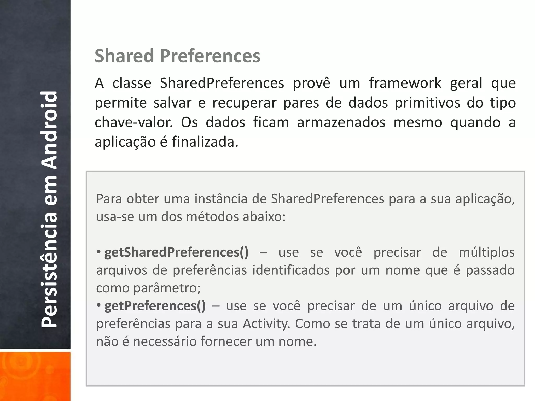 Shared Preferences
                          A classe SharedPreferences provê um framework geral que
Persistência em Android

                          permite salvar e recuperar pares de dados primitivos do tipo
                          chave-valor. Os dados ficam armazenados mesmo quando a
                          aplicação é finalizada.


                          Para obter uma instância de SharedPreferences para a sua aplicação,
                          usa-se um dos métodos abaixo:

                          • getSharedPreferences() – use se você precisar de múltiplos
                          arquivos de preferências identificados por um nome que é passado
                          como parâmetro;
                          • getPreferences() – use se você precisar de um único arquivo de
                          preferências para a sua Activity. Como se trata de um único arquivo,
                          não é necessário fornecer um nome.
 