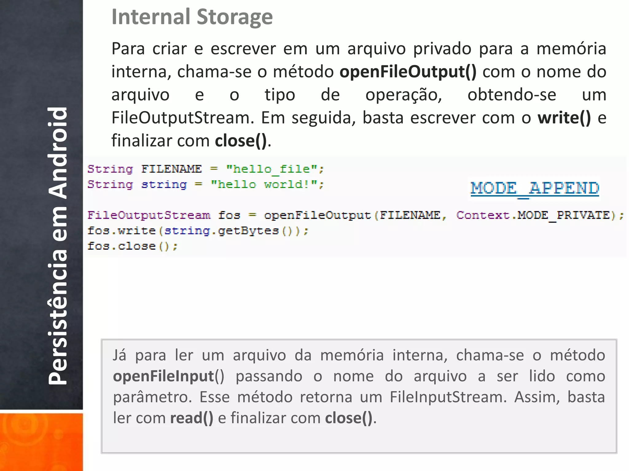 Internal Storage
                          Para criar e escrever em um arquivo privado para a memória
                          interna, chama-se o método openFileOutput() com o nome do
                          arquivo e o tipo de operação, obtendo-se um
Persistência em Android

                          FileOutputStream. Em seguida, basta escrever com o write() e
                          finalizar com close().




                          Já para ler um arquivo da memória interna, chama-se o método
                          openFileInput() passando o nome do arquivo a ser lido como
                          parâmetro. Esse método retorna um FileInputStream. Assim, basta
                          ler com read() e finalizar com close().
 