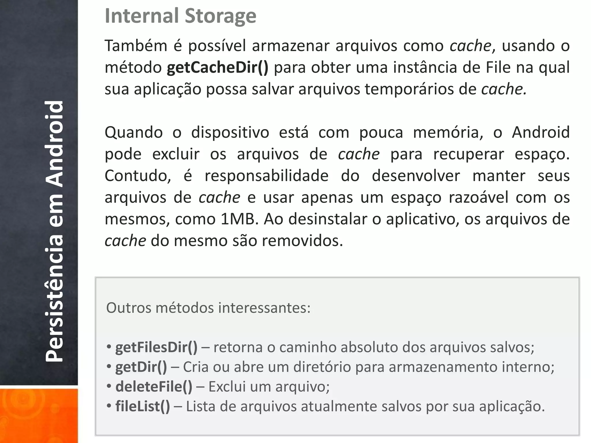 Internal Storage
                          Também é possível armazenar arquivos como cache, usando o
                          método getCacheDir() para obter uma instância de File na qual
                          sua aplicação possa salvar arquivos temporários de cache.
Persistência em Android

                          Quando o dispositivo está com pouca memória, o Android
                          pode excluir os arquivos de cache para recuperar espaço.
                          Contudo, é responsabilidade do desenvolver manter seus
                          arquivos de cache e usar apenas um espaço razoável com os
                          mesmos, como 1MB. Ao desinstalar o aplicativo, os arquivos de
                          cache do mesmo são removidos.


                          Outros métodos interessantes:

                          • getFilesDir() – retorna o caminho absoluto dos arquivos salvos;
                          • getDir() – Cria ou abre um diretório para armazenamento interno;
                          • deleteFile() – Exclui um arquivo;
                          • fileList() – Lista de arquivos atualmente salvos por sua aplicação.
 