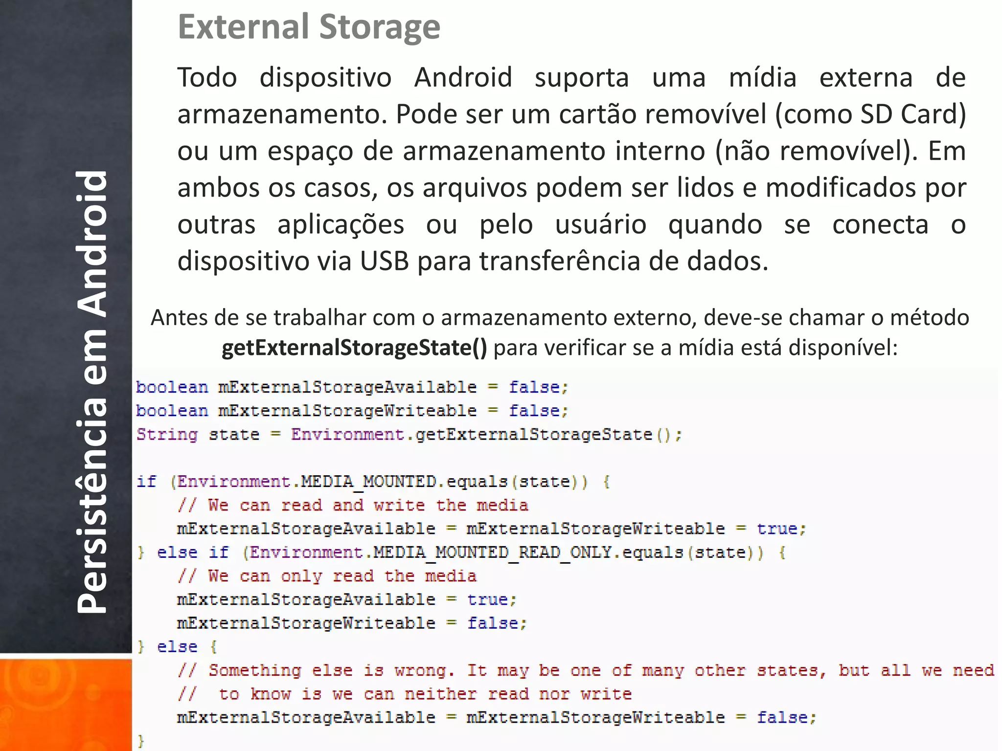 External Storage
                            Todo dispositivo Android suporta uma mídia externa de
                            armazenamento. Pode ser um cartão removível (como SD Card)
                            ou um espaço de armazenamento interno (não removível). Em
Persistência em Android

                            ambos os casos, os arquivos podem ser lidos e modificados por
                            outras aplicações ou pelo usuário quando se conecta o
                            dispositivo via USB para transferência de dados.
                          Antes de se trabalhar com o armazenamento externo, deve-se chamar o método
                                 getExternalStorageState() para verificar se a mídia está disponível:
 