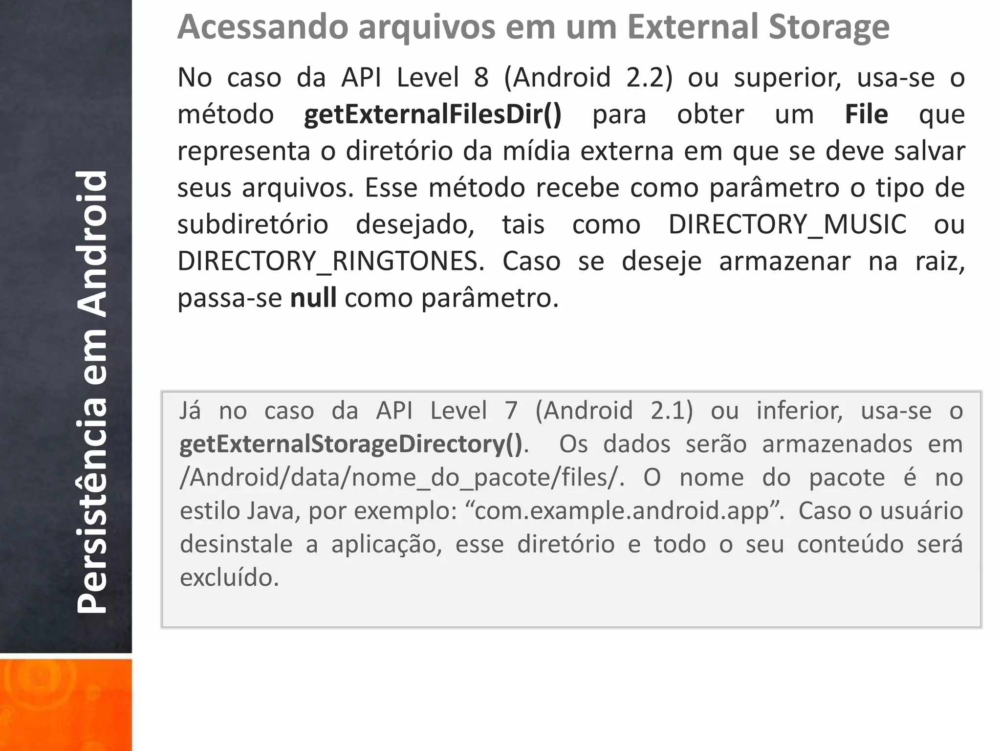 Acessando arquivos em um External Storage
                          No caso da API Level 8 (Android 2.2) ou superior, usa-se o
                          método getExternalFilesDir() para obter um File que
                          representa o diretório da mídia externa em que se deve salvar
Persistência em Android

                          seus arquivos. Esse método recebe como parâmetro o tipo de
                          subdiretório desejado, tais como DIRECTORY_MUSIC ou
                          DIRECTORY_RINGTONES. Caso se deseje armazenar na raiz,
                          passa-se null como parâmetro.


                          Já no caso da API Level 7 (Android 2.1) ou inferior, usa-se o
                          getExternalStorageDirectory(). Os dados serão armazenados em
                          /Android/data/nome_do_pacote/files/. O nome do pacote é no
                          estilo Java, por exemplo: “com.example.android.app”. Caso o usuário
                          desinstale a aplicação, esse diretório e todo o seu conteúdo será
                          excluído.
 