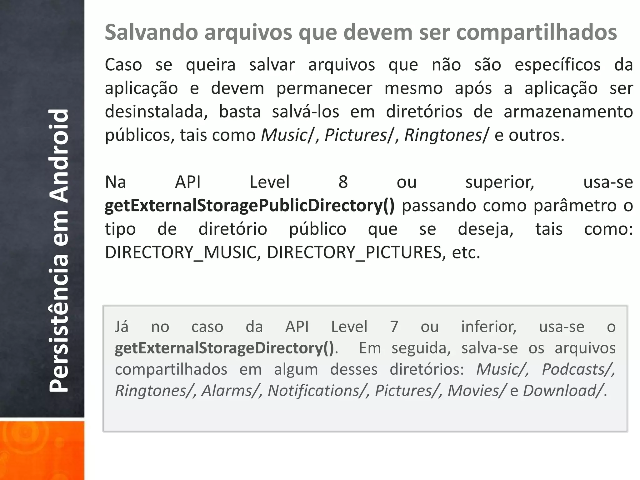 Salvando arquivos que devem ser compartilhados
                          Caso se queira salvar arquivos que não são específicos da
                          aplicação e devem permanecer mesmo após a aplicação ser
                          desinstalada, basta salvá-los em diretórios de armazenamento
Persistência em Android

                          públicos, tais como Music/, Pictures/, Ringtones/ e outros.

                          Na      API      Level      8      ou      superior,   usa-se
                          getExternalStoragePublicDirectory() passando como parâmetro o
                          tipo de diretório público que se deseja, tais como:
                          DIRECTORY_MUSIC, DIRECTORY_PICTURES, etc.


                           Já no caso da API Level 7 ou inferior, usa-se o
                           getExternalStorageDirectory(). Em seguida, salva-se os arquivos
                           compartilhados em algum desses diretórios: Music/, Podcasts/,
                           Ringtones/, Alarms/, Notifications/, Pictures/, Movies/ e Download/.
 