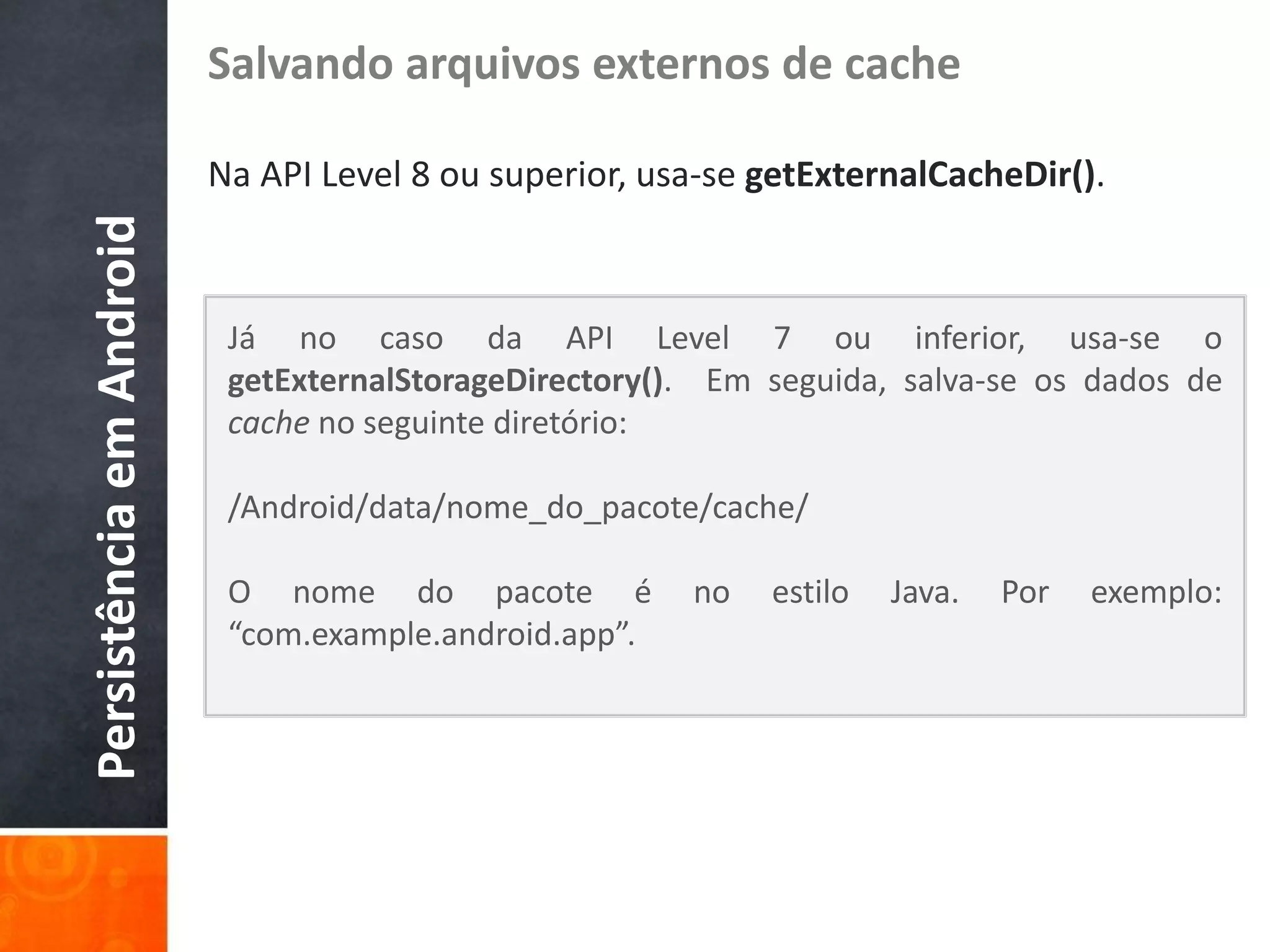 Salvando arquivos externos de cache

                          Na API Level 8 ou superior, usa-se getExternalCacheDir().
Persistência em Android


                           Já no caso da API Level 7 ou inferior, usa-se o
                           getExternalStorageDirectory(). Em seguida, salva-se os dados de
                           cache no seguinte diretório:

                           /Android/data/nome_do_pacote/cache/

                           O nome do pacote é           no   estilo   Java.   Por   exemplo:
                           “com.example.android.app”.
 