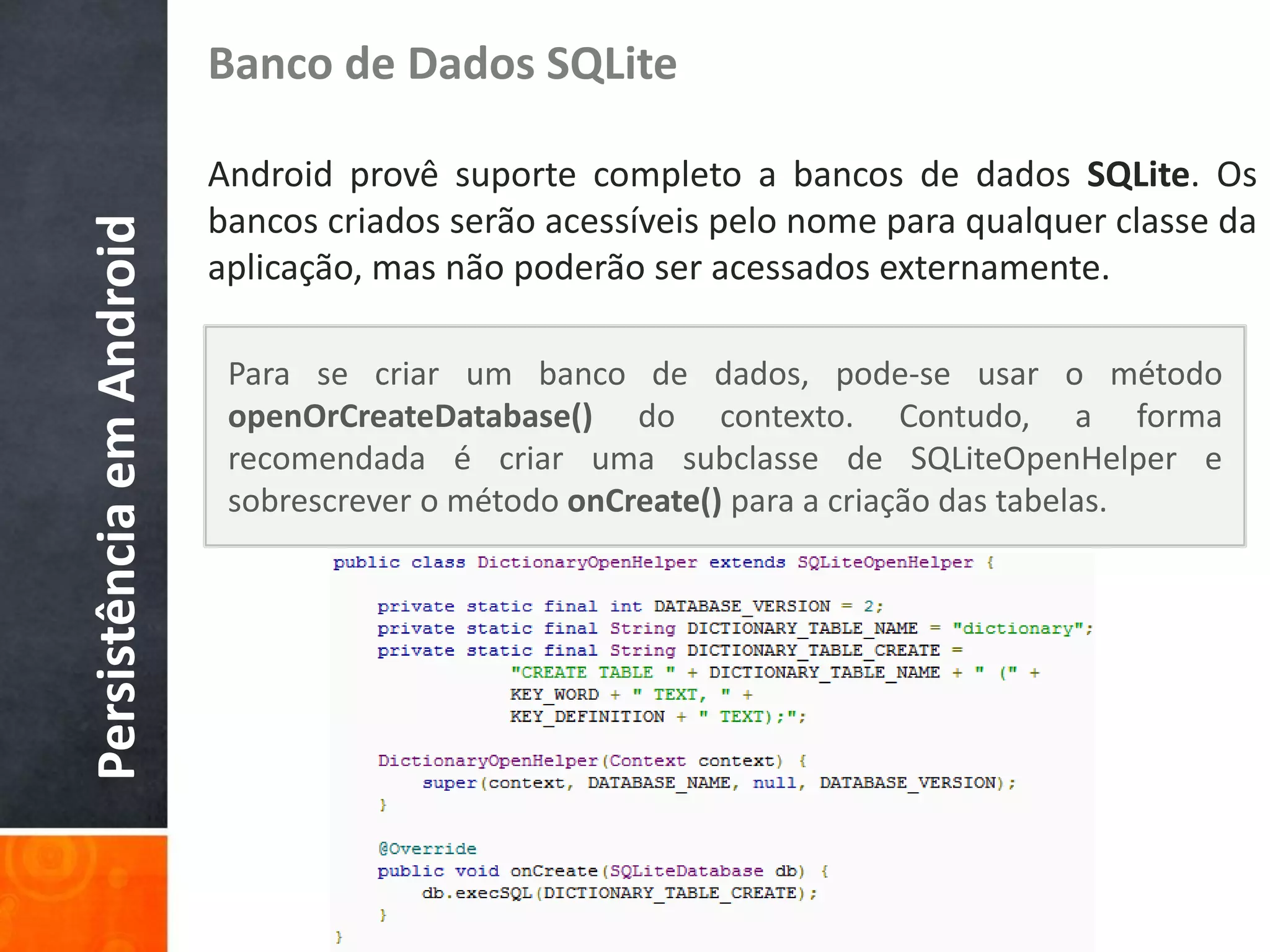 Banco de Dados SQLite

                          Android provê suporte completo a bancos de dados SQLite. Os
                          bancos criados serão acessíveis pelo nome para qualquer classe da
Persistência em Android

                          aplicação, mas não poderão ser acessados externamente.

                           Para se criar um banco de dados, pode-se usar o método
                           openOrCreateDatabase() do contexto. Contudo, a forma
                           recomendada é criar uma subclasse de SQLiteOpenHelper e
                           sobrescrever o método onCreate() para a criação das tabelas.
 