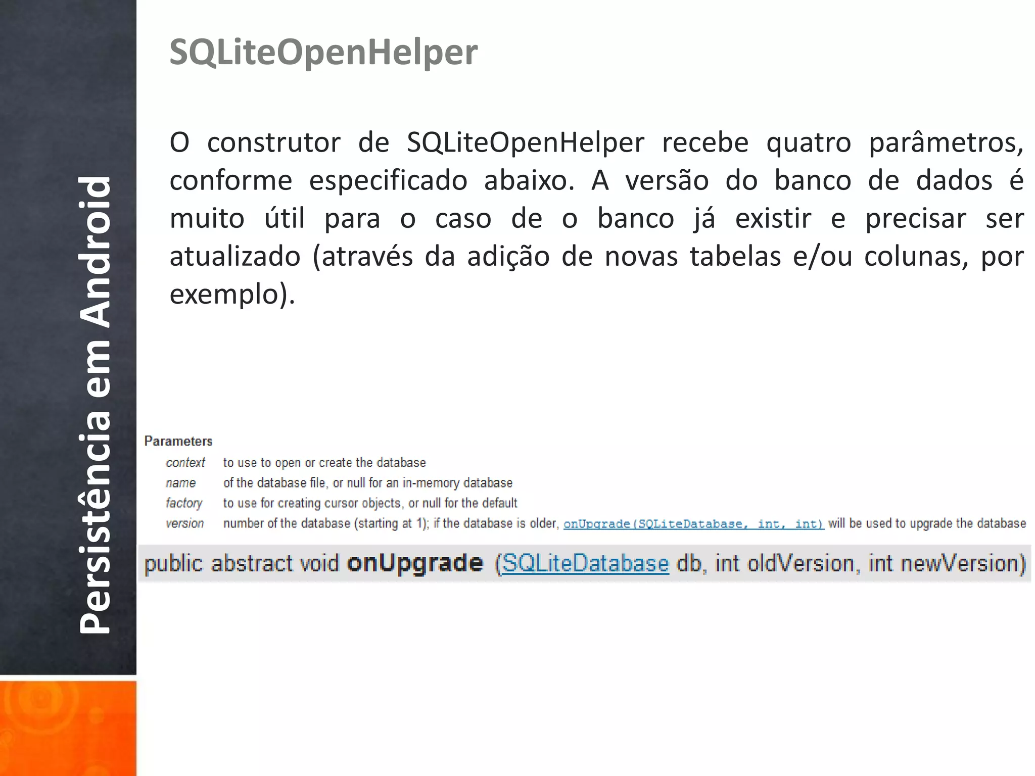 SQLiteOpenHelper

                          O construtor de SQLiteOpenHelper recebe quatro        parâmetros,
                          conforme especificado abaixo. A versão do banco       de dados é
Persistência em Android

                          muito útil para o caso de o banco já existir e        precisar ser
                          atualizado (através da adição de novas tabelas e/ou   colunas, por
                          exemplo).
 