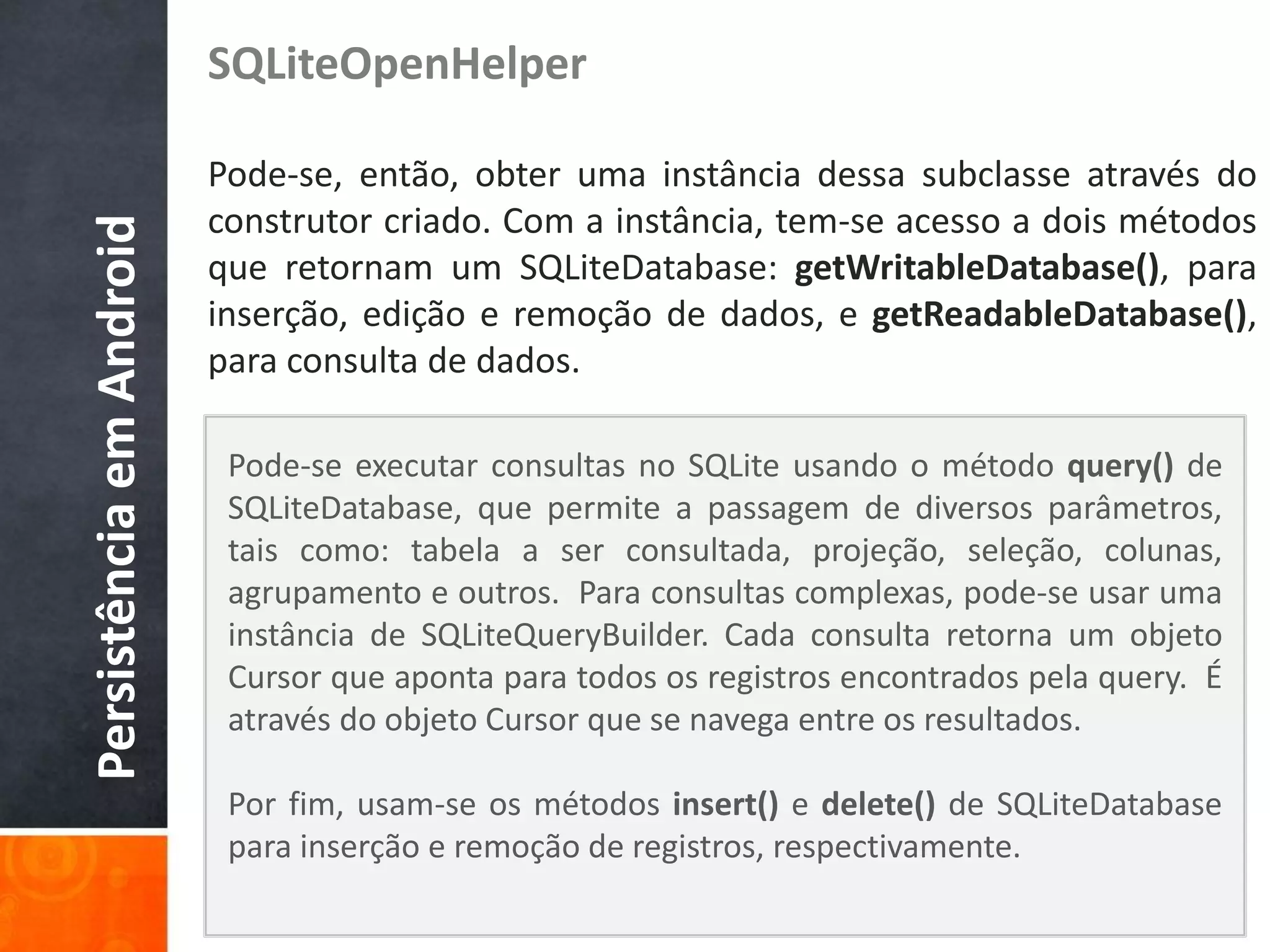SQLiteOpenHelper

                          Pode-se, então, obter uma instância dessa subclasse através do
                          construtor criado. Com a instância, tem-se acesso a dois métodos
Persistência em Android

                          que retornam um SQLiteDatabase: getWritableDatabase(), para
                          inserção, edição e remoção de dados, e getReadableDatabase(),
                          para consulta de dados.

                           Pode-se executar consultas no SQLite usando o método query() de
                           SQLiteDatabase, que permite a passagem de diversos parâmetros,
                           tais como: tabela a ser consultada, projeção, seleção, colunas,
                           agrupamento e outros. Para consultas complexas, pode-se usar uma
                           instância de SQLiteQueryBuilder. Cada consulta retorna um objeto
                           Cursor que aponta para todos os registros encontrados pela query. É
                           através do objeto Cursor que se navega entre os resultados.

                           Por fim, usam-se os métodos insert() e delete() de SQLiteDatabase
                           para inserção e remoção de registros, respectivamente.
 