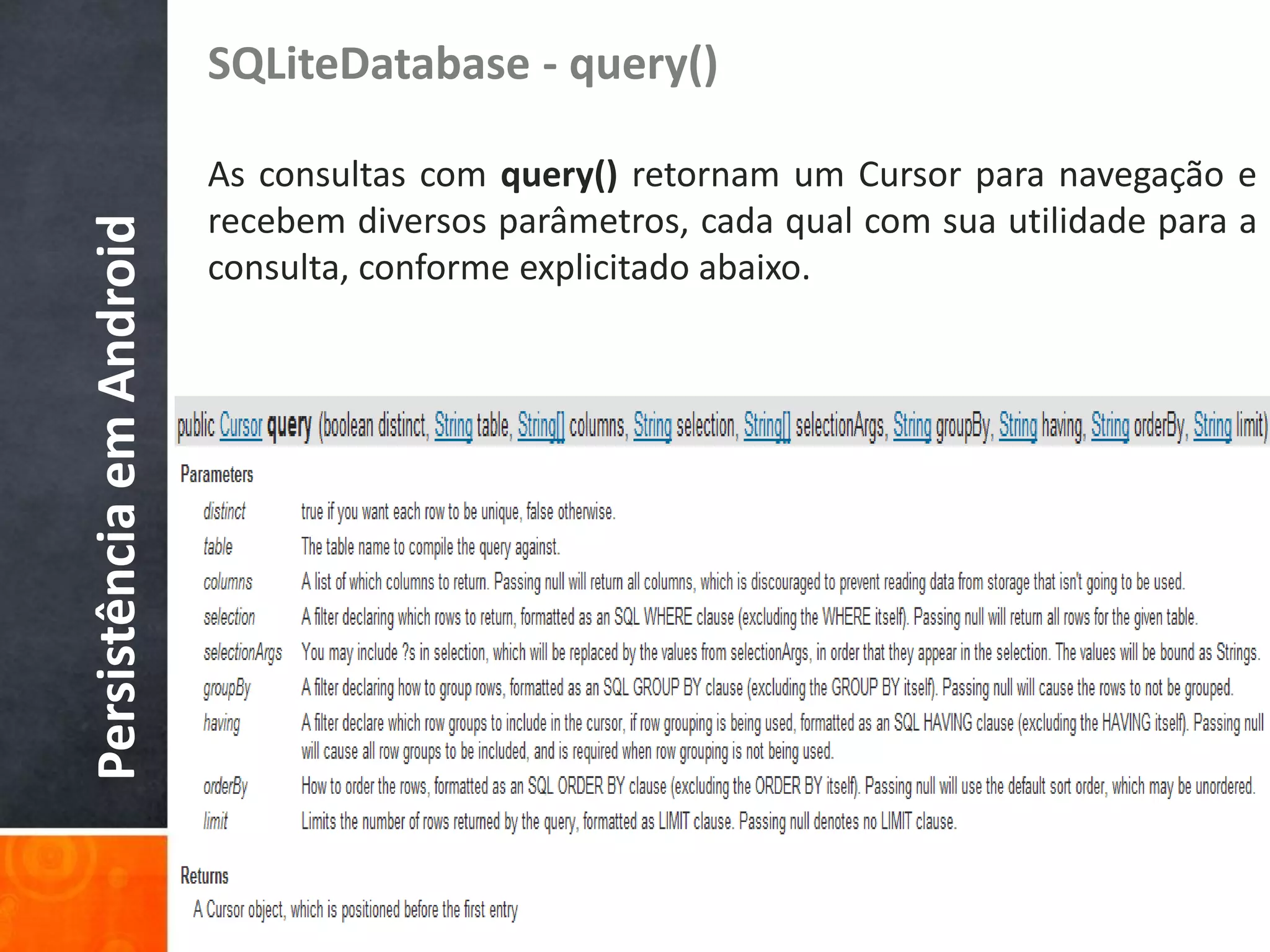 SQLiteDatabase - query()

                          As consultas com query() retornam um Cursor para navegação e
                          recebem diversos parâmetros, cada qual com sua utilidade para a
Persistência em Android

                          consulta, conforme explicitado abaixo.
 
