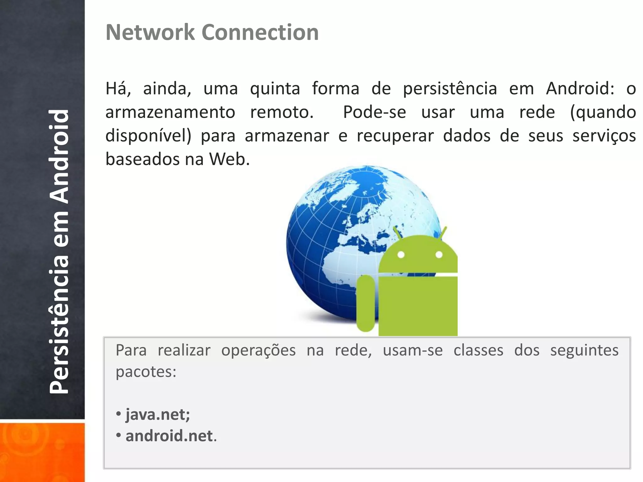 Network Connection

                          Há, ainda, uma quinta forma de persistência em Android: o
                          armazenamento remoto. Pode-se usar uma rede (quando
Persistência em Android

                          disponível) para armazenar e recuperar dados de seus serviços
                          baseados na Web.




                           Para realizar operações na rede, usam-se classes dos seguintes
                           pacotes:

                           • java.net;
                           • android.net.
 