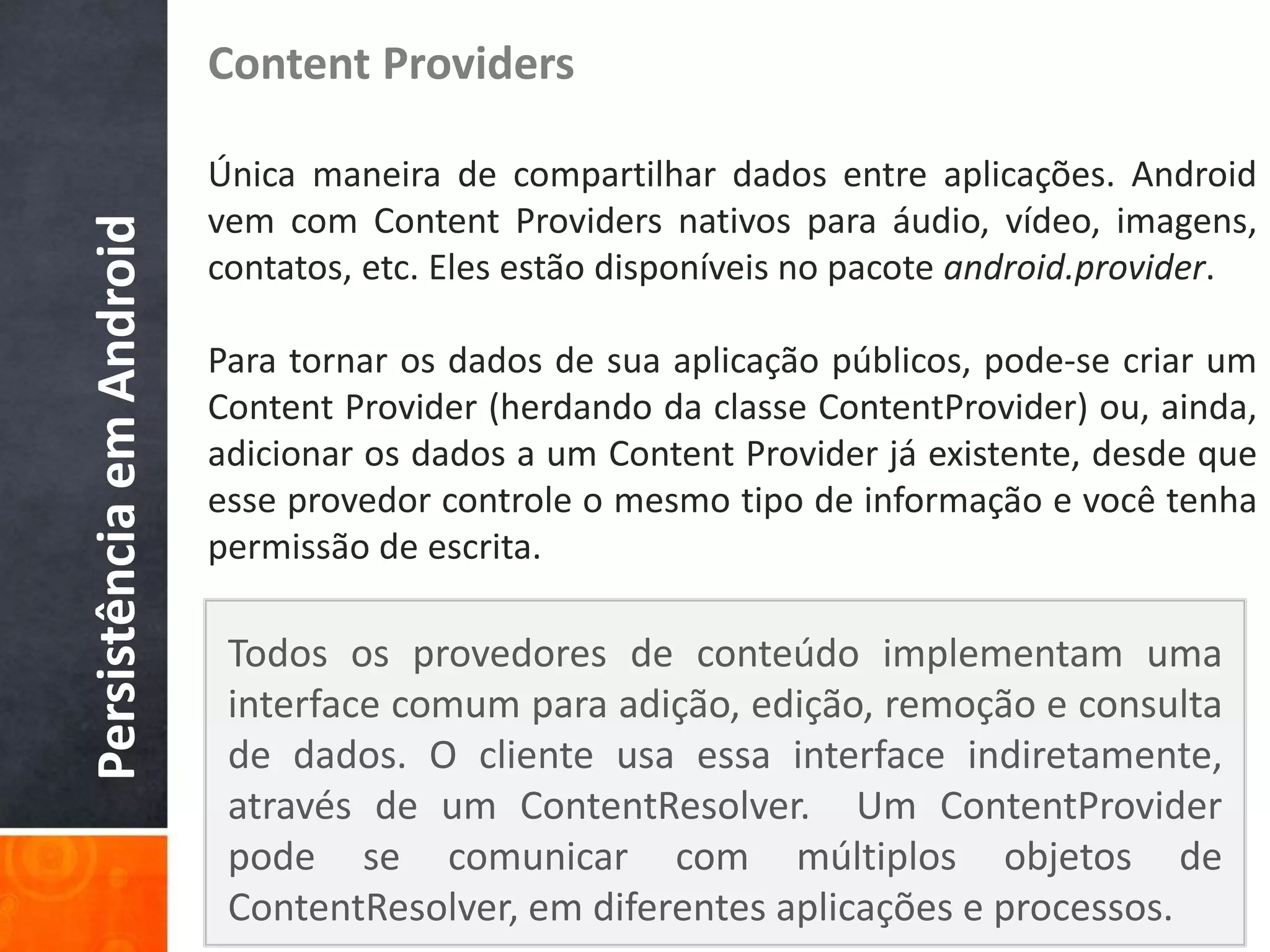 Content Providers

                          Única maneira de compartilhar dados entre aplicações. Android
                          vem com Content Providers nativos para áudio, vídeo, imagens,
Persistência em Android

                          contatos, etc. Eles estão disponíveis no pacote android.provider.

                          Para tornar os dados de sua aplicação públicos, pode-se criar um
                          Content Provider (herdando da classe ContentProvider) ou, ainda,
                          adicionar os dados a um Content Provider já existente, desde que
                          esse provedor controle o mesmo tipo de informação e você tenha
                          permissão de escrita.

                           Todos os provedores de conteúdo implementam uma
                           interface comum para adição, edição, remoção e consulta
                           de dados. O cliente usa essa interface indiretamente,
                           através de um ContentResolver. Um ContentProvider
                           pode se comunicar com múltiplos objetos de
                           ContentResolver, em diferentes aplicações e processos.
 