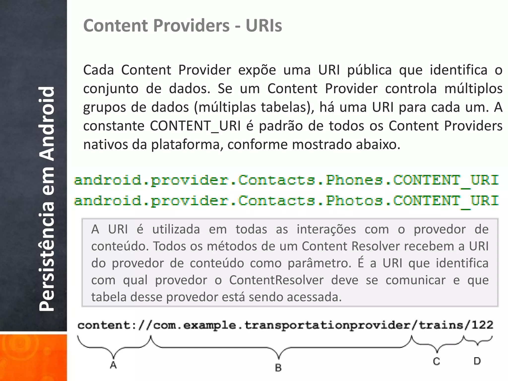 Content Providers - URIs

                          Cada Content Provider expõe uma URI pública que identifica o
                          conjunto de dados. Se um Content Provider controla múltiplos
Persistência em Android

                          grupos de dados (múltiplas tabelas), há uma URI para cada um. A
                          constante CONTENT_URI é padrão de todos os Content Providers
                          nativos da plataforma, conforme mostrado abaixo.




                           A URI é utilizada em todas as interações com o provedor de
                           conteúdo. Todos os métodos de um Content Resolver recebem a URI
                           do provedor de conteúdo como parâmetro. É a URI que identifica
                           com qual provedor o ContentResolver deve se comunicar e que
                           tabela desse provedor está sendo acessada.
 