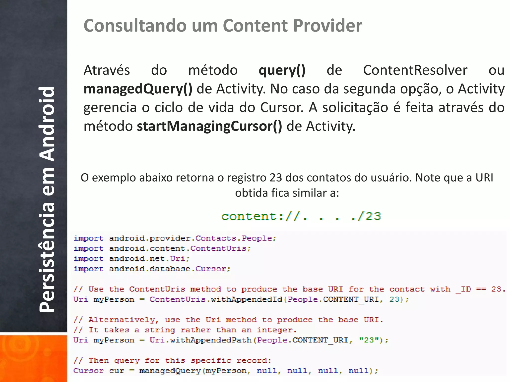Consultando um Content Provider

                          Através do método query() de ContentResolver ou
                          managedQuery() de Activity. No caso da segunda opção, o Activity
Persistência em Android

                          gerencia o ciclo de vida do Cursor. A solicitação é feita através do
                          método startManagingCursor() de Activity.


                          O exemplo abaixo retorna o registro 23 dos contatos do usuário. Note que a URI
                                                       obtida fica similar a:
 