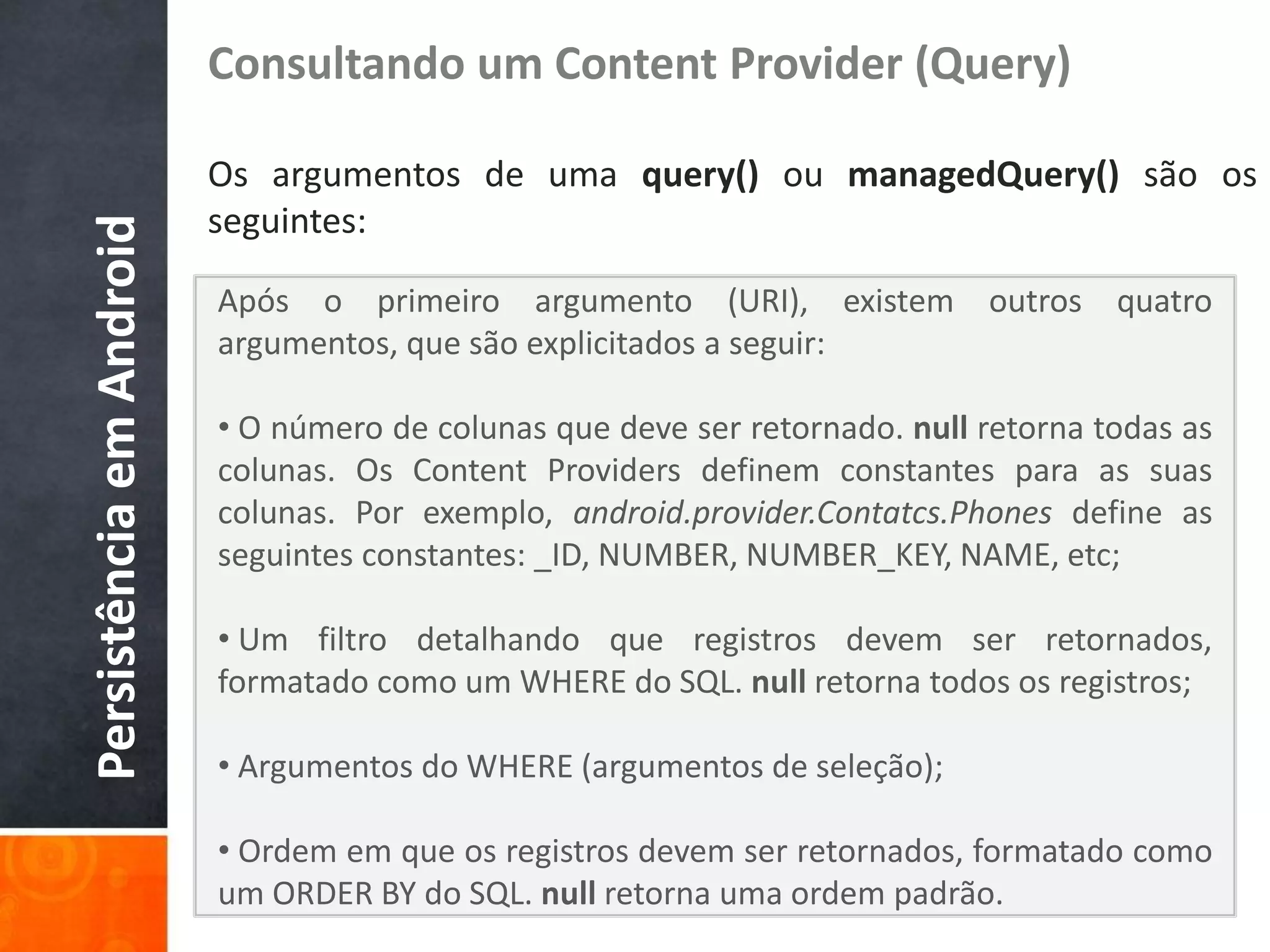 Consultando um Content Provider (Query)

                          Os argumentos de uma query() ou managedQuery() são os
                          seguintes:
Persistência em Android


                          Após o primeiro argumento (URI), existem outros quatro
                          argumentos, que são explicitados a seguir:

                          • O número de colunas que deve ser retornado. null retorna todas as
                          colunas. Os Content Providers definem constantes para as suas
                          colunas. Por exemplo, android.provider.Contatcs.Phones define as
                          seguintes constantes: _ID, NUMBER, NUMBER_KEY, NAME, etc;

                          • Um filtro detalhando que registros devem ser retornados,
                          formatado como um WHERE do SQL. null retorna todos os registros;

                          • Argumentos do WHERE (argumentos de seleção);

                          • Ordem em que os registros devem ser retornados, formatado como
                          um ORDER BY do SQL. null retorna uma ordem padrão.
 