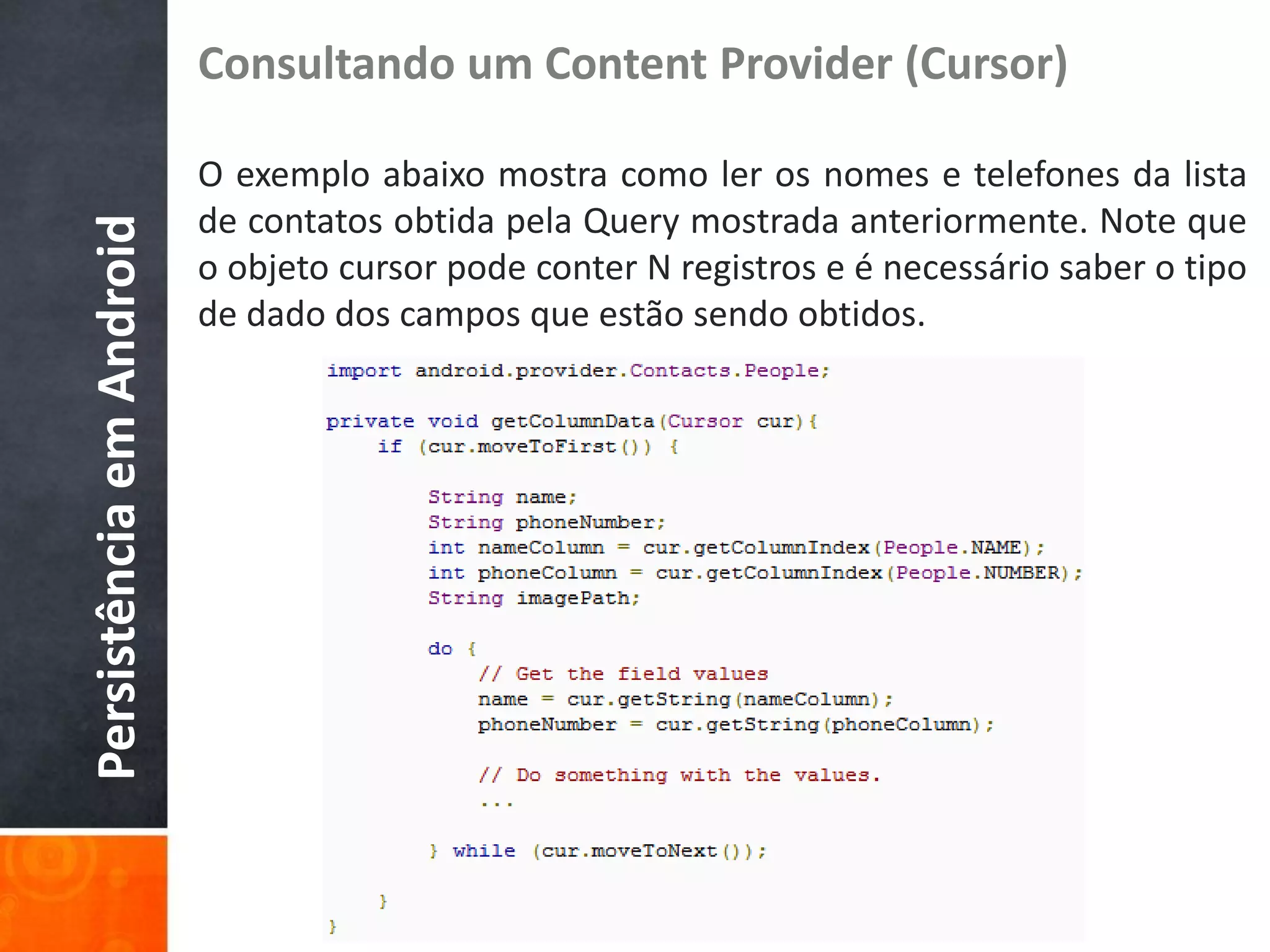 Consultando um Content Provider (Cursor)

                          O exemplo abaixo mostra como ler os nomes e telefones da lista
                          de contatos obtida pela Query mostrada anteriormente. Note que
Persistência em Android

                          o objeto cursor pode conter N registros e é necessário saber o tipo
                          de dado dos campos que estão sendo obtidos.
 